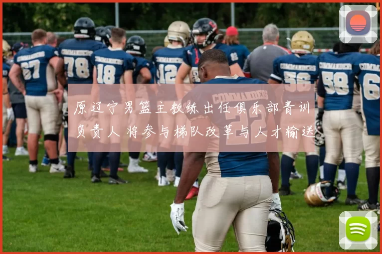 原辽宁男篮主教练出任俱乐部青训负责人 将参与梯队改革与人才输送