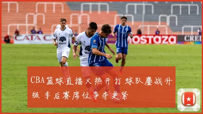 CBA篮球直播火热开打 球队鏖战升级 季后赛席位争夺更紧