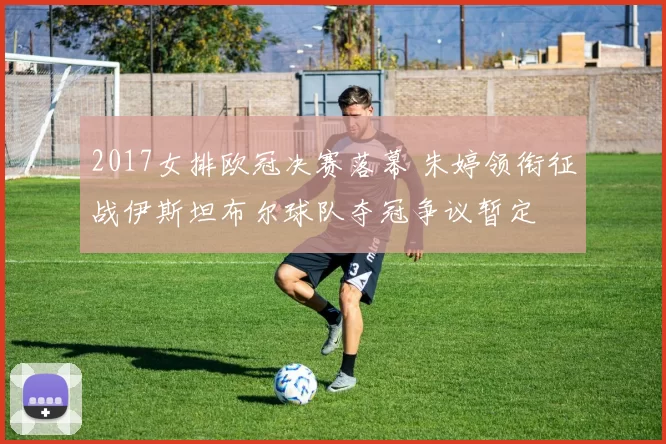 2017女排欧冠决赛落幕 朱婷领衔征战伊斯坦布尔球队夺冠争议暂定