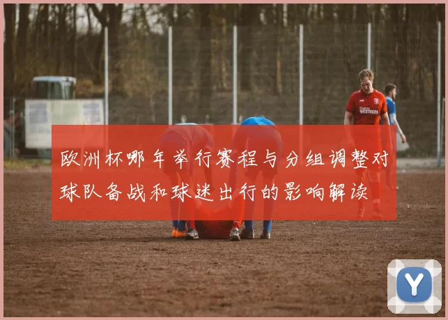欧洲杯哪年举行赛程与分组调整对球队备战和球迷出行的影响解读