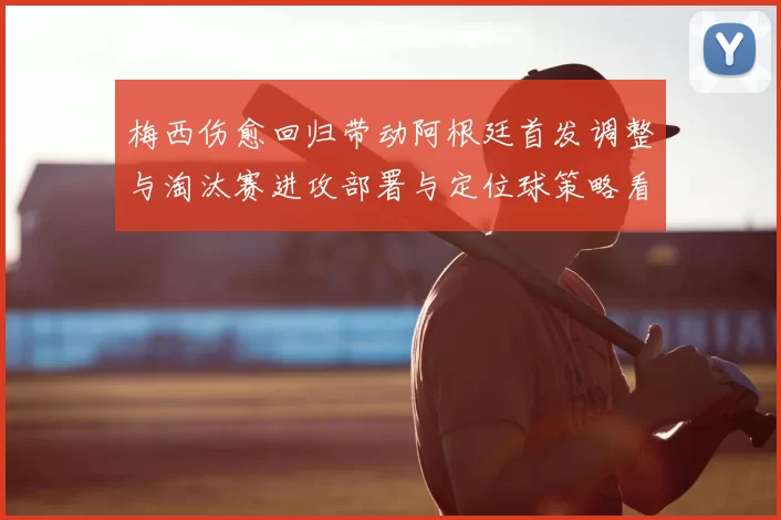 梅西伤愈回归带动阿根廷首发调整与淘汰赛进攻部署与定位球策略看点