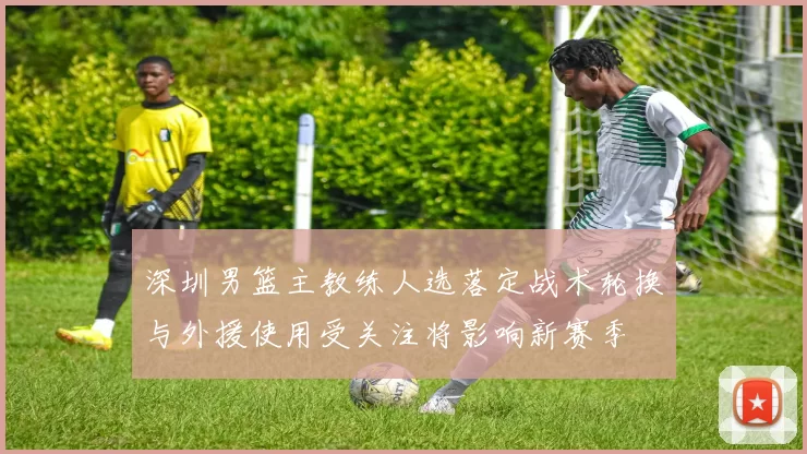 深圳男篮主教练人选落定战术轮换与外援使用受关注将影响新赛季