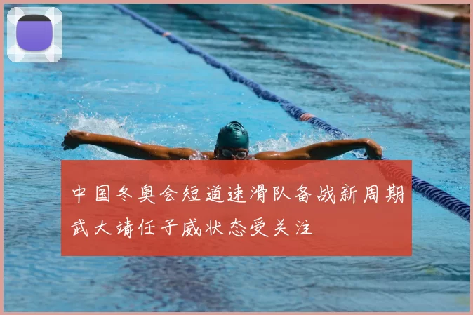 中国冬奥会短道速滑队备战新周期武大靖任子威状态受关注