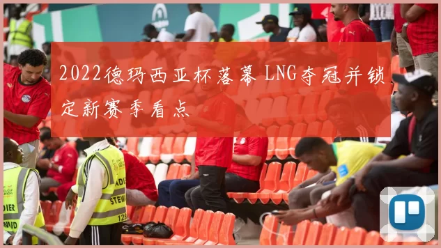 2022德玛西亚杯落幕 LNG夺冠并锁定新赛季看点