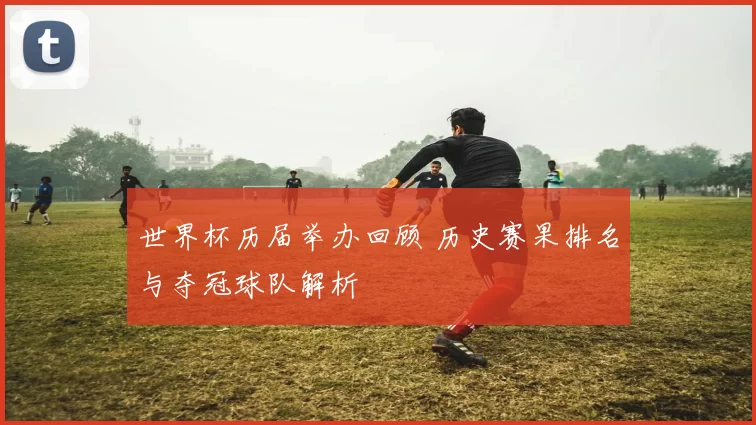 世界杯历届举办回顾 历史赛果排名与夺冠球队解析