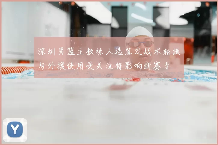 深圳男篮主教练人选落定战术轮换与外援使用受关注将影响新赛季