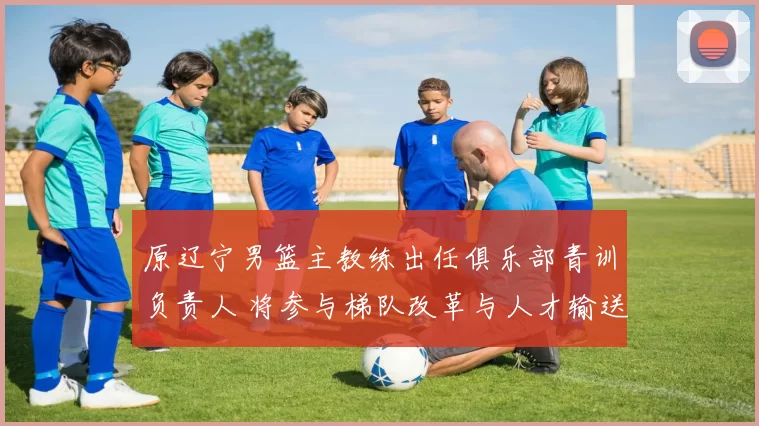 原辽宁男篮主教练出任俱乐部青训负责人 将参与梯队改革与人才输送