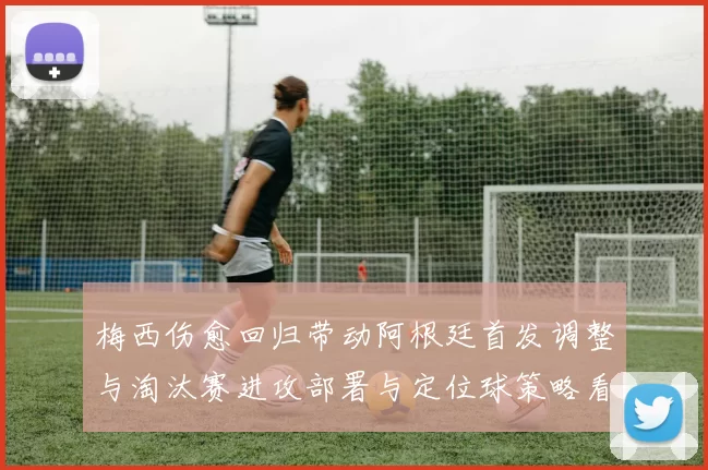 梅西伤愈回归带动阿根廷首发调整与淘汰赛进攻部署与定位球策略看点