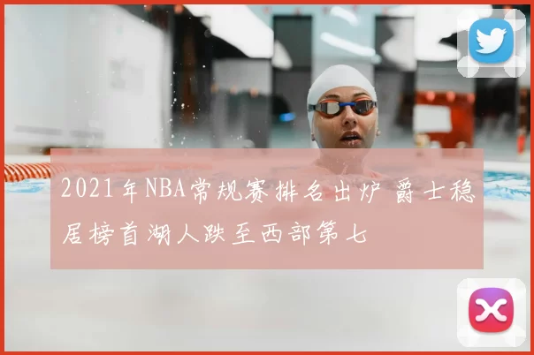 2021年NBA常规赛排名出炉 爵士稳居榜首湖人跌至西部第七