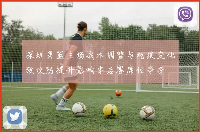 深圳男篮主场战术调整与轮换变化致攻防提升影响季后赛席位争夺
