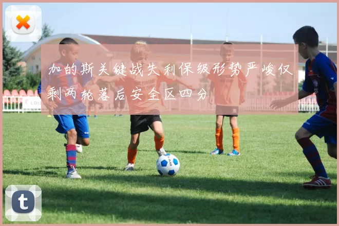 加的斯关键战失利保级形势严峻仅剩两轮落后安全区四分