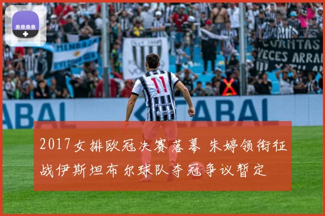 2017女排欧冠决赛落幕 朱婷领衔征战伊斯坦布尔球队夺冠争议暂定