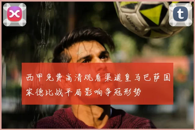 西甲免费高清观看渠道皇马巴萨国家德比战平局影响争冠形势