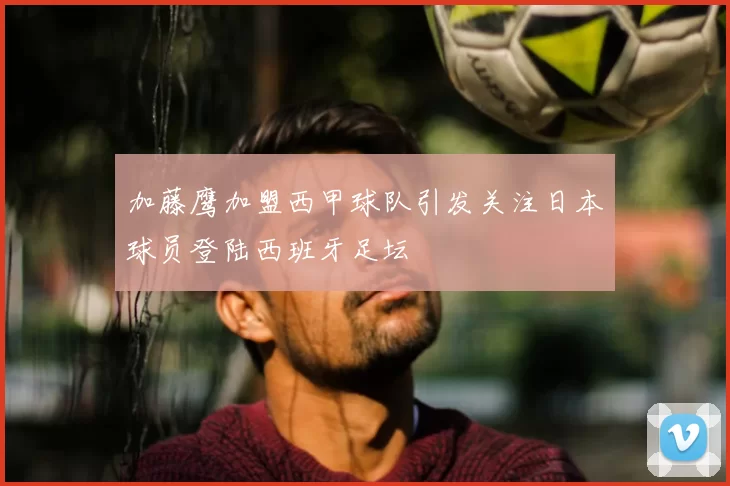 加藤鹰加盟西甲球队引发关注日本球员登陆西班牙足坛