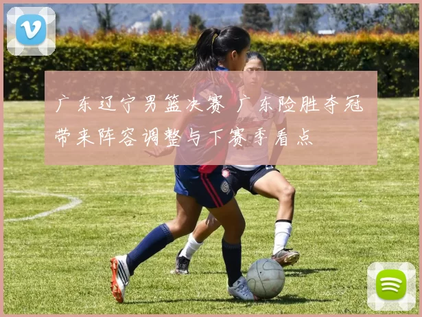 广东辽宁男篮决赛 广东险胜夺冠 带来阵容调整与下赛季看点