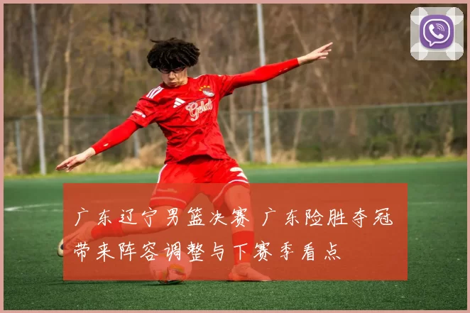 广东辽宁男篮决赛 广东险胜夺冠 带来阵容调整与下赛季看点