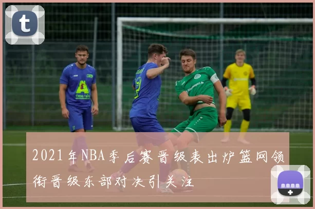 2021年NBA季后赛晋级表出炉篮网领衔晋级东部对决引关注
