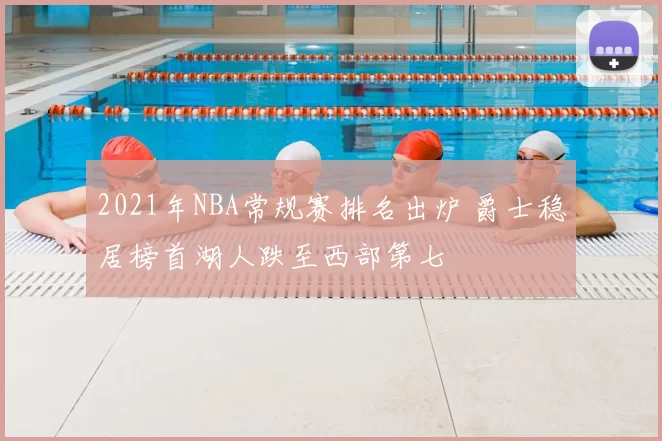 2021年NBA常规赛排名出炉 爵士稳居榜首湖人跌至西部第七