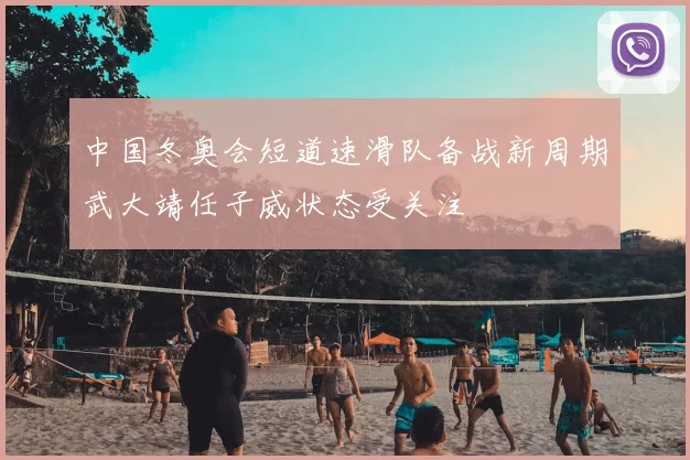 中国冬奥会短道速滑队备战新周期武大靖任子威状态受关注