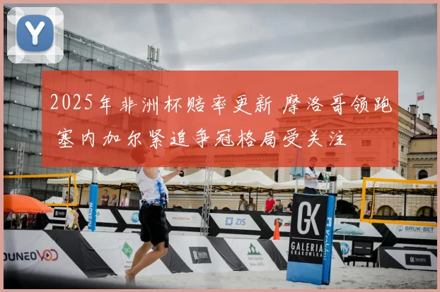 2025年非洲杯赔率更新 摩洛哥领跑 塞内加尔紧追争冠格局受关注