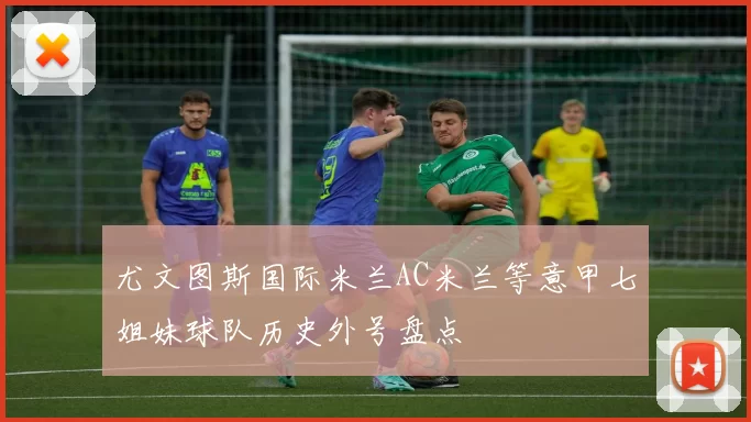 尤文图斯国际米兰AC米兰等意甲七姐妹球队历史外号盘点